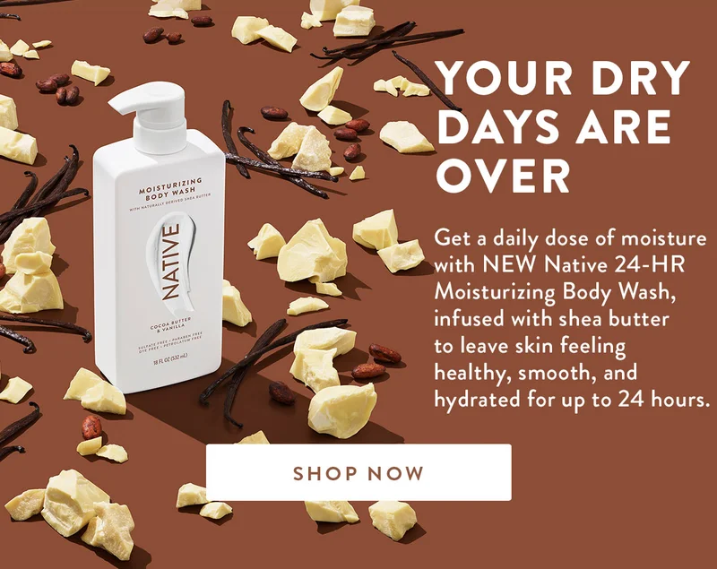 YOUR DRY DAYS ARE OVER | Get a daily dose of moisture with NEW Native 24-HR Moisturizing Body Wash, infused with shea butter to leave skin feeling healthy, smooth, and hydrated for up to 24 hours. | SHOP NOW