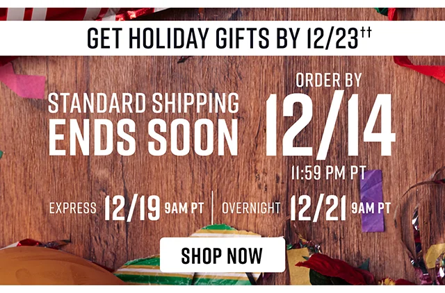 Standard Shipping Ends Soon. To Get Holiday Gifts By 12-23 Order By 12-14 Standard Shipping 12-19 Express Shipping 12-21 Overnight Shipping