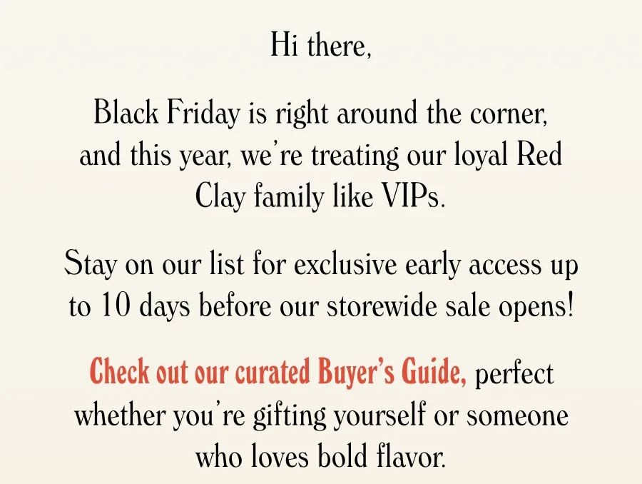 Black Friday is right around the corner, and this year, we’re treating our loyal Red Clay family like VIPs.