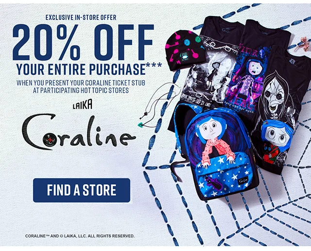 Exclusive In-Store Offer. 20% off your entire purchase when you present your Coraline ticket stub at participating Hot Topic stores. Get tickets at Coraline.com to see Coraline in theaters. Find a Store