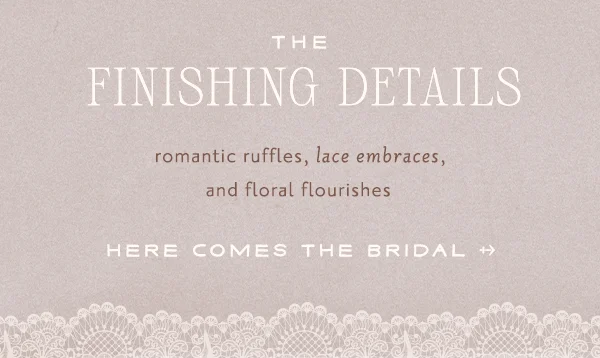 The finishing details. Romantic ruffles, lace embraces, and floral flourishes. Here comes the bridal.