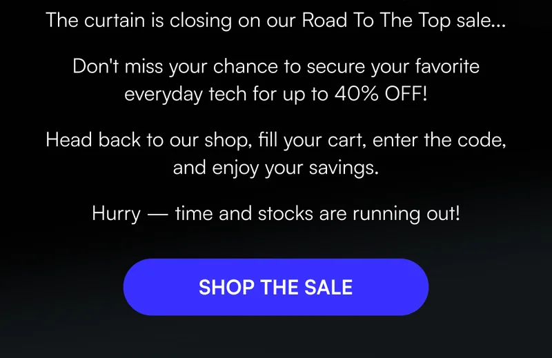 The curtain is closing on our Road To The Top sale...Don't miss your chance to secure your favorite everyday tech for up to 40% OFF! Head back to our shop, fill your cart, enter the code, and enjoy your savings. Hurry — time and stocks are running out! [ SHOP THE SALE ]