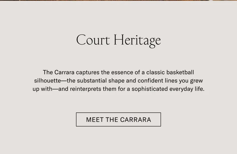 Court Heritage The Carrara captures the essence of a classic basketball silhouette—the substantial shape and confident lines you grew up with—and reinterprets them for a sophisticated everyday life. Meet the Carrara