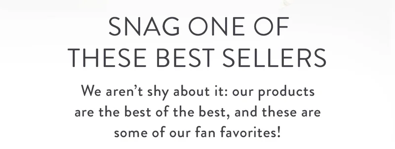 Snag one of these Best Sellers | We aren’t shy about it: our products are the best of the best, and these are some of our fan favorites!