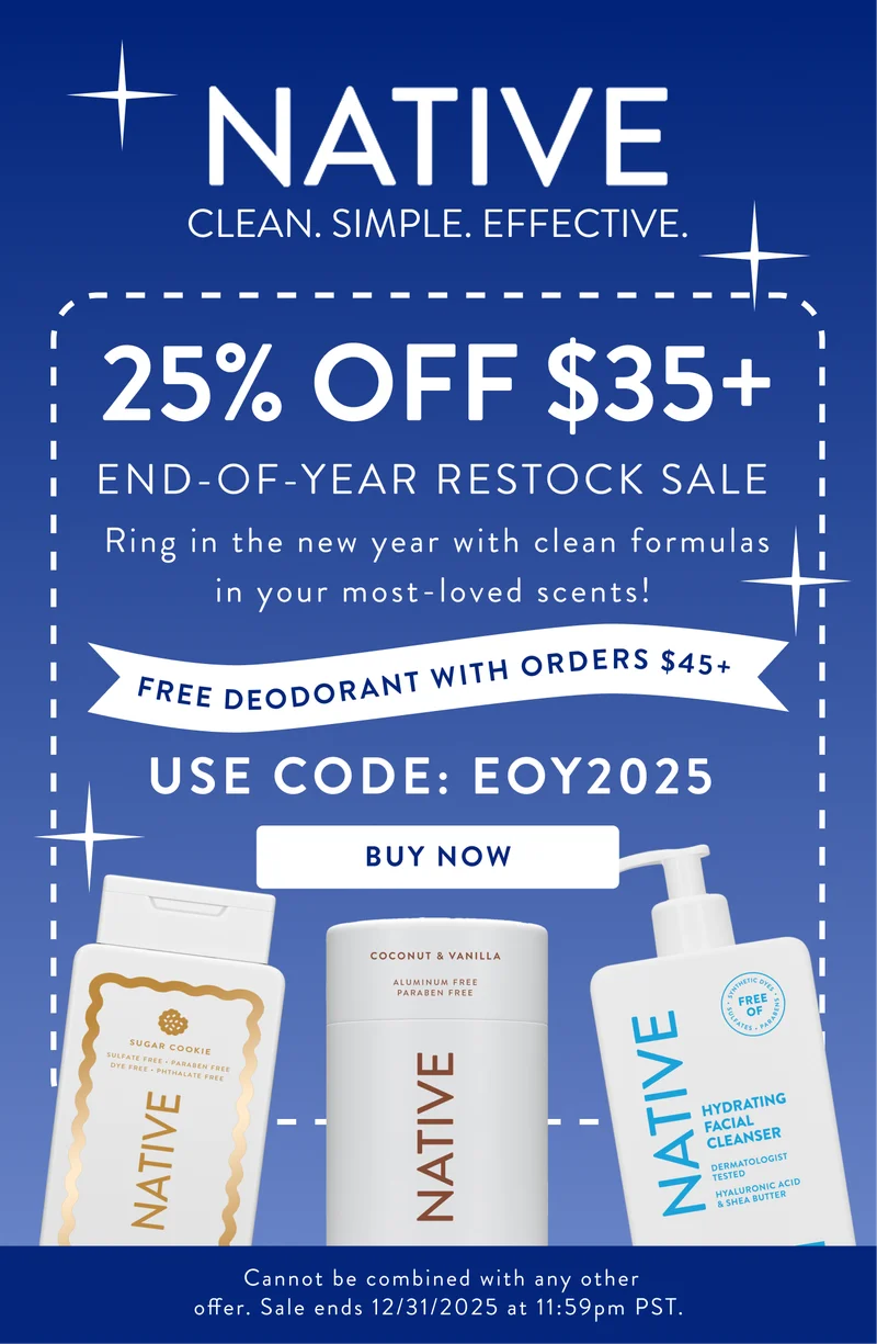 Native. Clean. Simple. Effective. 25% off $35+ End of the year restock slae. Ring in the new year with clean formulas in your most-loved scents!. Free deodorant with orders $45+. use code: EOY2025. Buy now. Cannot be combined with any other offer.&nbsp;Sale&nbsp;ends&nbsp;12/31/2025 at 11:59pm PST.