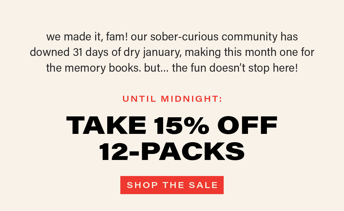 we made it, fam! our sober-curious community has downed 31 days of dry january, making this month one for the memory books. but... the fun doesn't stop there! UNTIL MIDNIGHT: TAKE 15% OFF 12-PACKS. [SHOP THE SALE]