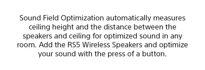 Sound Field Optimization automatically measures ceiling height and distance between the speakers and ceiling for optimized sound in any room. Add the RS5 Wireless Speakers and optimize your sound with the press of a button.