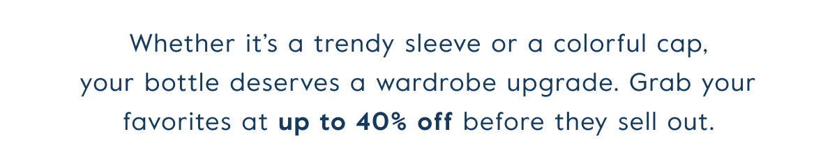 Whether it’s a trendy sleeve or a colorful cap, your bottle deserves a wardrobe upgrade. Grab your favorites at&nbsp;up to 40% off&nbsp;before they sell out.