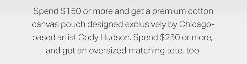 Spend $150 or more and get a premium cotton canvas pouch designed exclusively by Chicago-based artist Cody Hudson. Spend $250 or more, and get an oversized matching tote, too.