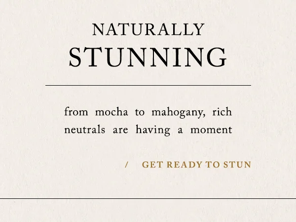 Naturally Stunning. From mocha to mahogany, rich neutrals are having a moment. Get ready to stun.