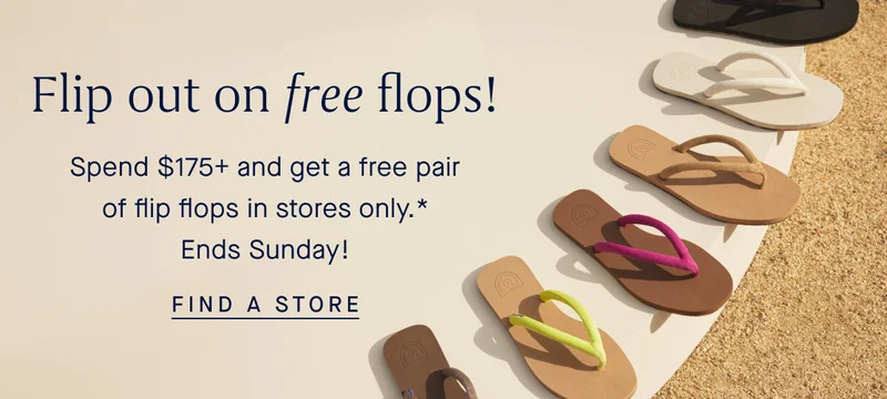 Flip out on free flops! Spend $175+ and get a free pair of flip flops in stores only.* Ends Sunday! FIND A STORE Flip out on free flops! Spend $175+ and get a free pair of flip flops in stores only.* Ends Sunday! FIND A STORE