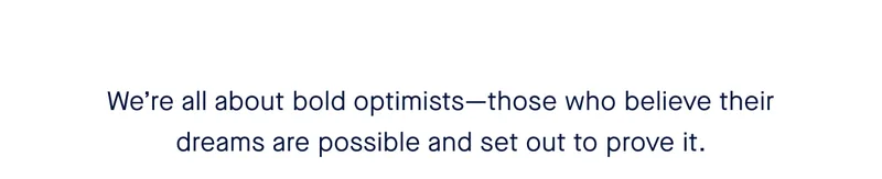 Weβre all about bold optimistsβthose who believe their dreams are possible and set out to prove it. Weβre all about bold optimistsβthose who believe their dreams are possible and set out to prove it.