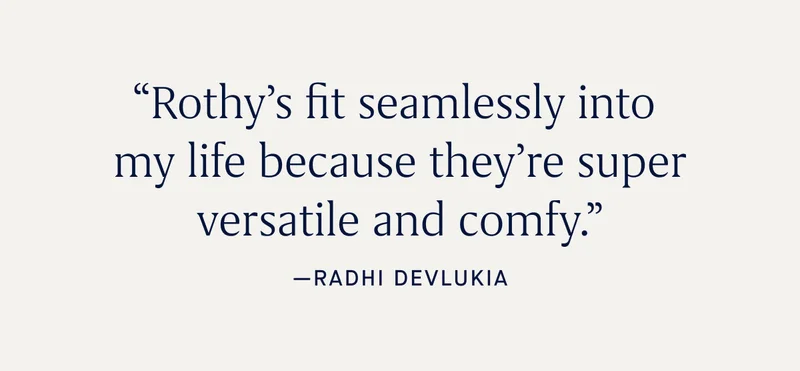 βRothyβs fit seamlessly into my life because theyβre super versatile and comfy.β - Radhi Devlukia βRothyβs fit seamlessly into my life because theyβre super versatile and comfy.β - Radhi Devlukia
