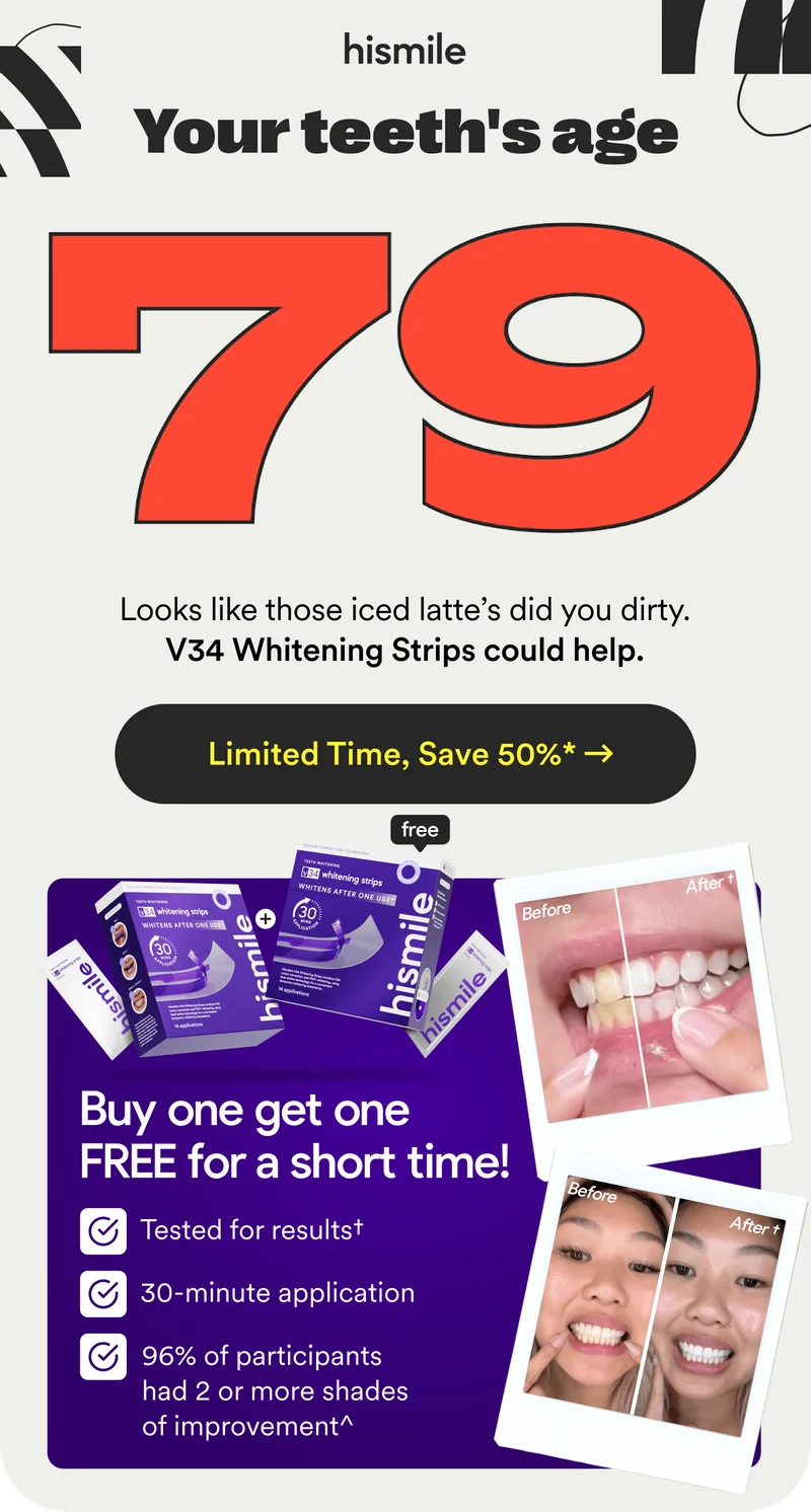 Your teeth's age 79. Looks like those iced latte's did you dirty. V34 Whitening Strips could help you. Limited Time, Save 50%*. Buy one, get one FREE for a short time!