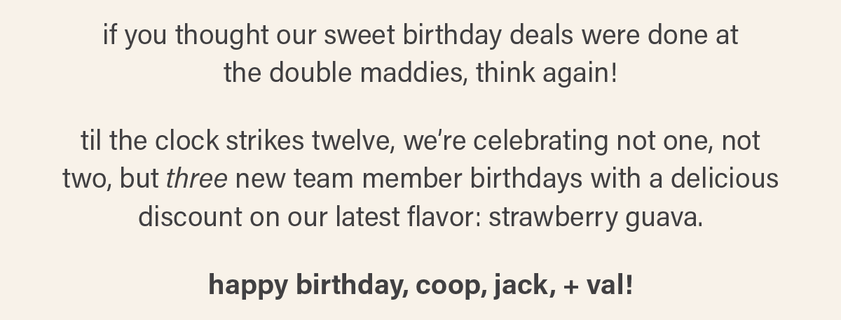 if you thought our sweet birthday deals were done at the double maddies, think again!  til the clock strikes twelve, we’re celebrating not one, not two, but THREE new team member birthdays with a delicious discount on our latest flavor: strawberry guava.  HAPPY BIRTHDAY, COOP, JACK, + VAL!