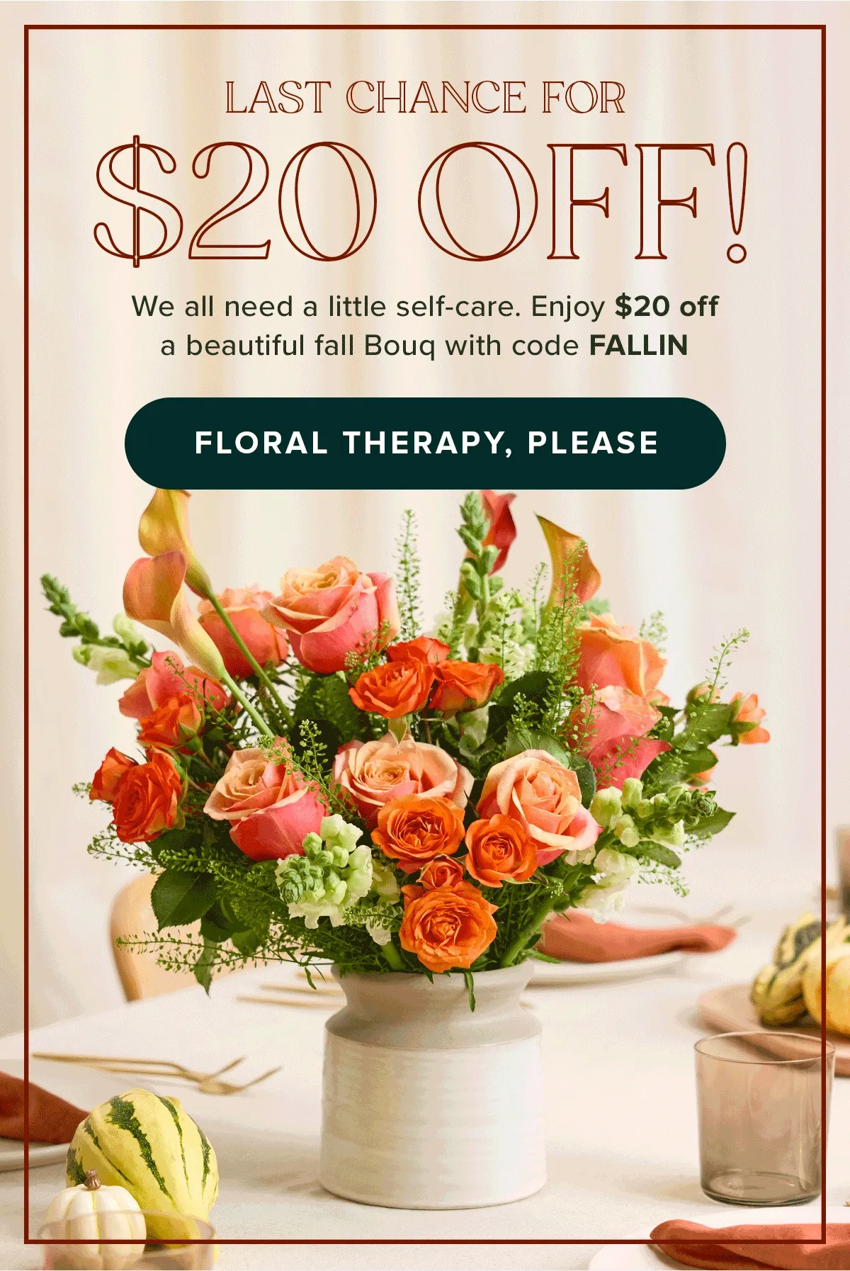 LAST CHANCE FOR $20 OFF! We all need a little self-care. Enjoy $20 off a beautiful fall Bouq with code FALLIN. FLORAL THERAPY, PLEASE