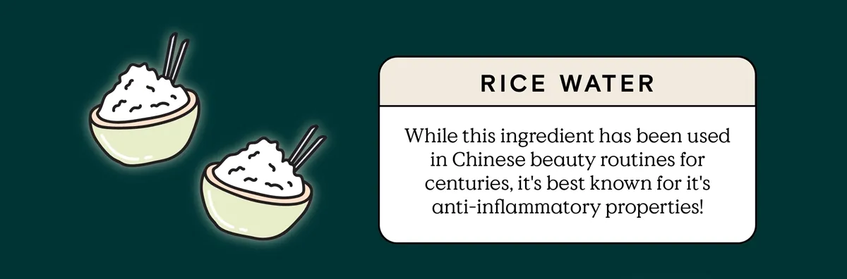 Rice Water: While this ingredient has been use in Chinese beauty routines for centuries, it's best known for it's anti-inflammatory properties!