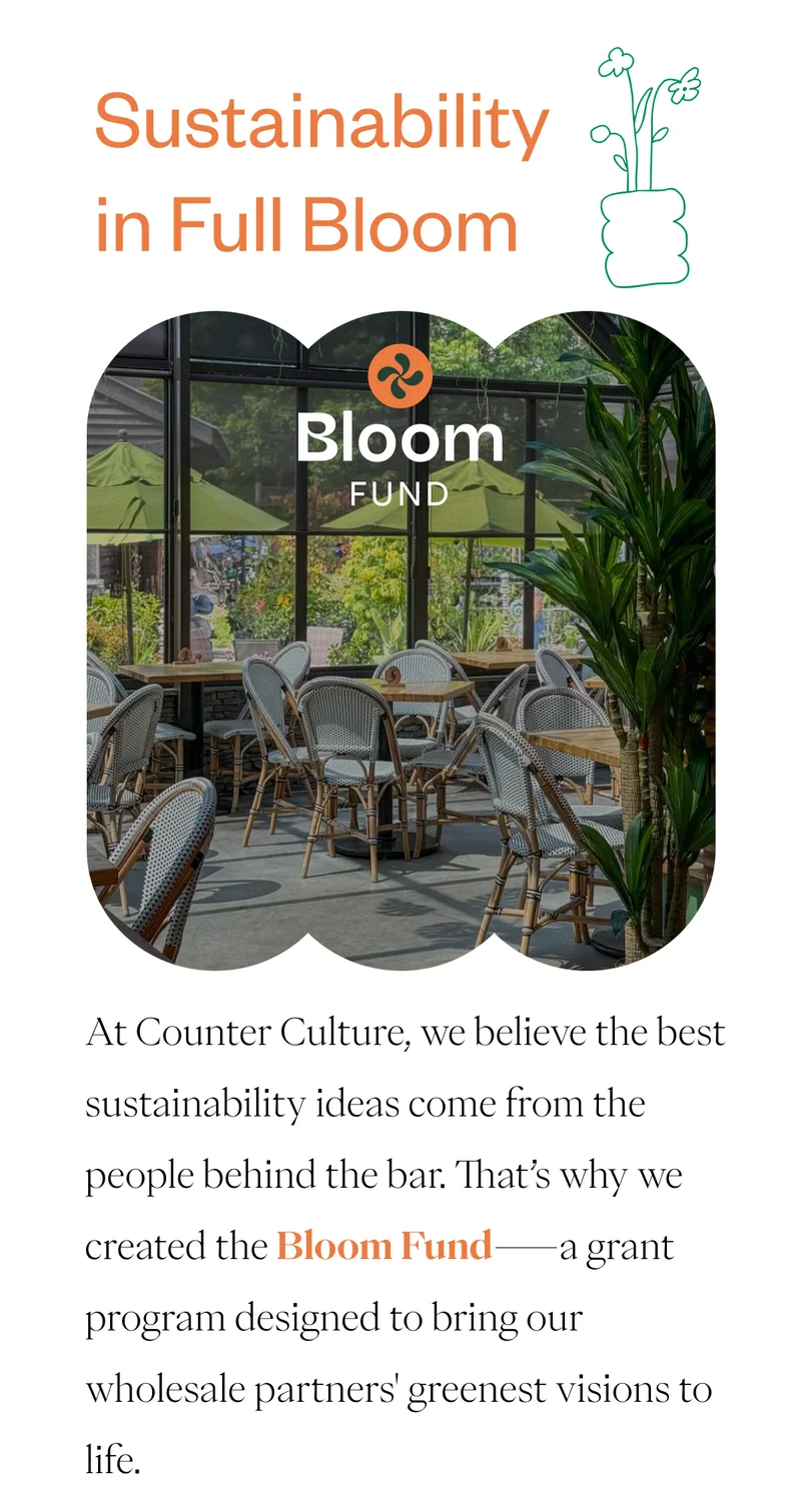 Sustainability in Full Bloom At Counter Culture, we believe the best sustainability ideas come from the people behind the bar. That’s why we created the Bloom Fund—a grant program designed to bring our wholesale partners' greenest visions to life.