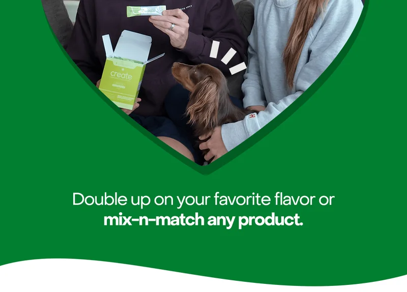 Double up your favorite flavor or mix-n-match any product.