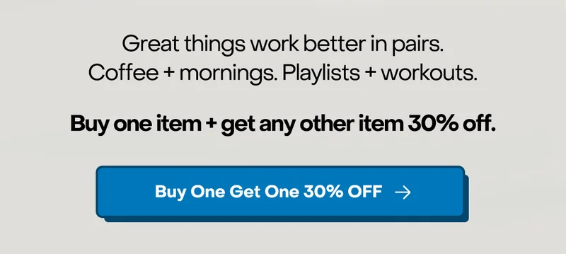 Great things work better in pairs. Coffee + mornings. Playlists + workouts. Buy one item + get any other item 30% off.. Buy One Get One 30% OFF.