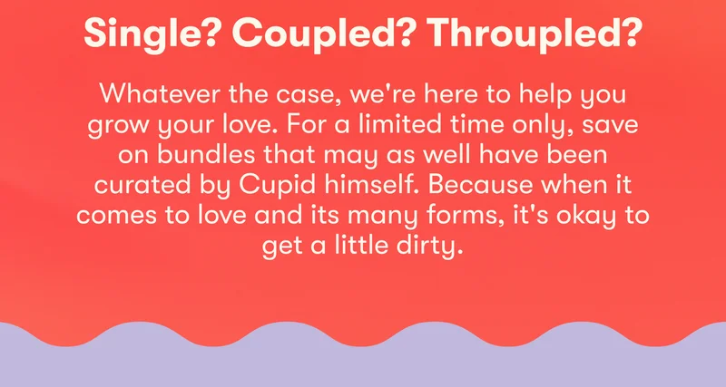 Single? Coupled? Throupled? Whatever the case, we're here to help you grow your love. For a limited time only, save on bundles that may as well have been curated by Cupid himself. Because when it comes to love and its many forms, it's okay to get a little dirty.