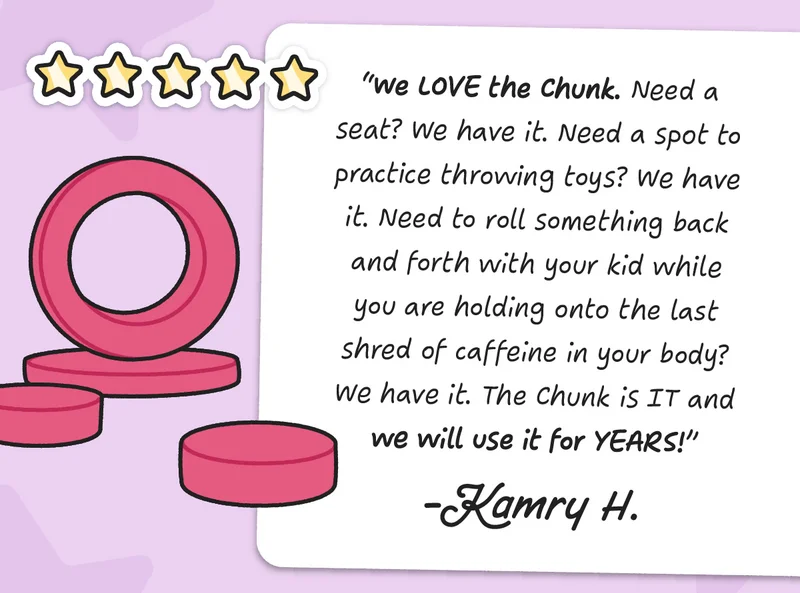 We LOVE the Chunk. Need a seat? We have it. Need a spot to practice throwing toys? We have it. Need to roll something back and forth with your kid while you are holding onto the last shred of caffeine in your body? We have it. The Chunk is IT and we will use it for YEARS! - Kamry H.