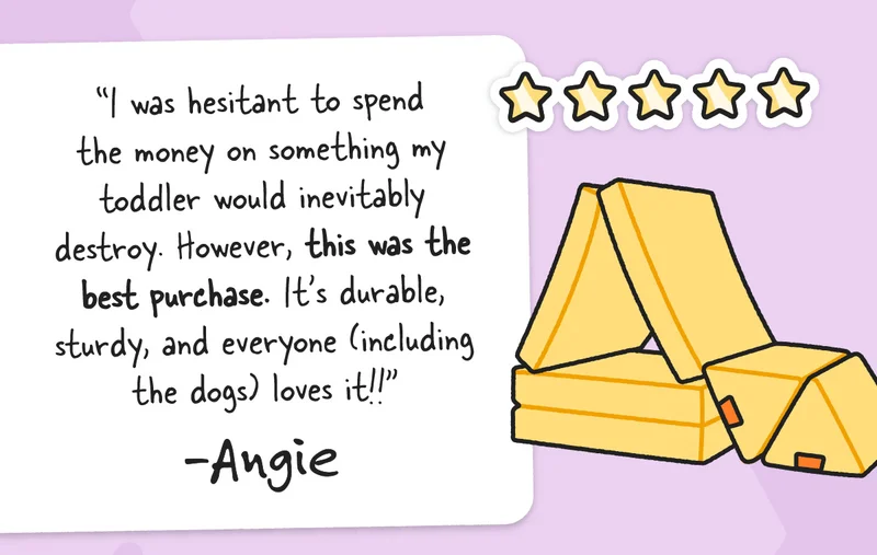I was hesitant to spend the money on something my toddler would inevitably destroy. However, this was the best purchase. It’s durable, sturdy, and everyone (including the dogs) loves it!! - Angie
