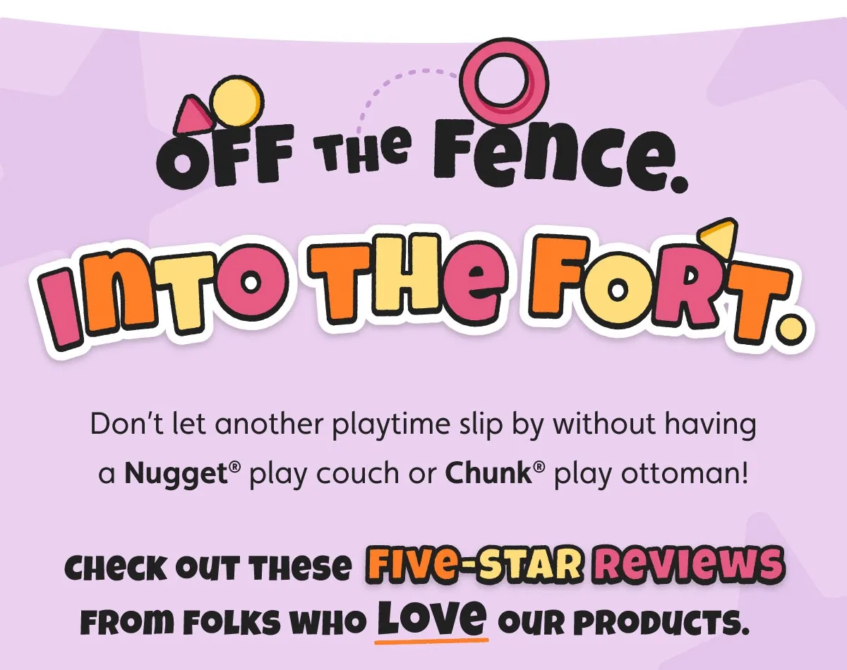 Off the Fence. Into the Fort. Don’t let another playtime slip by without having a Nugget® play couch or Chunk® play ottoman! Check out these five-star reviews from folks who love our products.