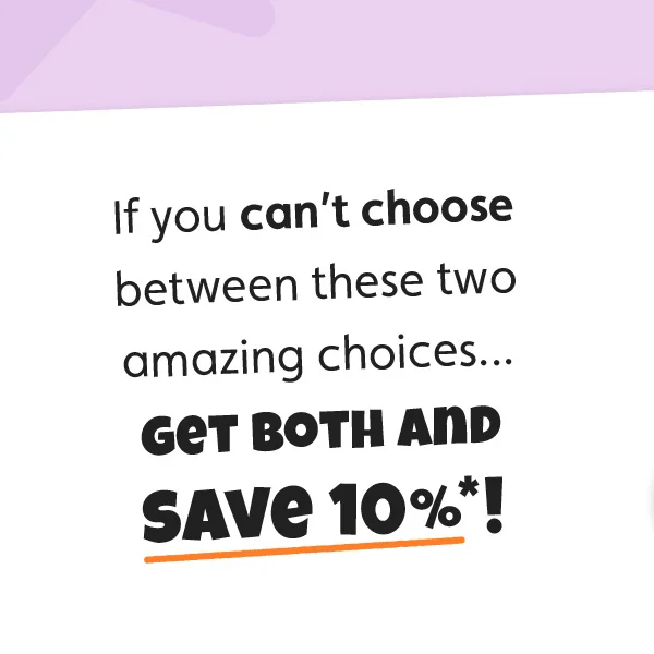 If you can’t choose between these two amazing choices... get both and save 10%*!