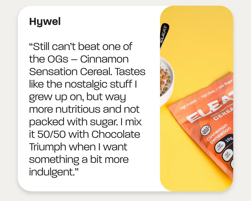 Hywel: “Still can’t beat one of the OGs – Cinnamon Sensation Cereal. Tastes like the nostalgic stuff I grew up on, but way more nutritious and not packed with sugar. I mix it 50/50 with Chocolate Triumph when I want something a bit more indulgent.”