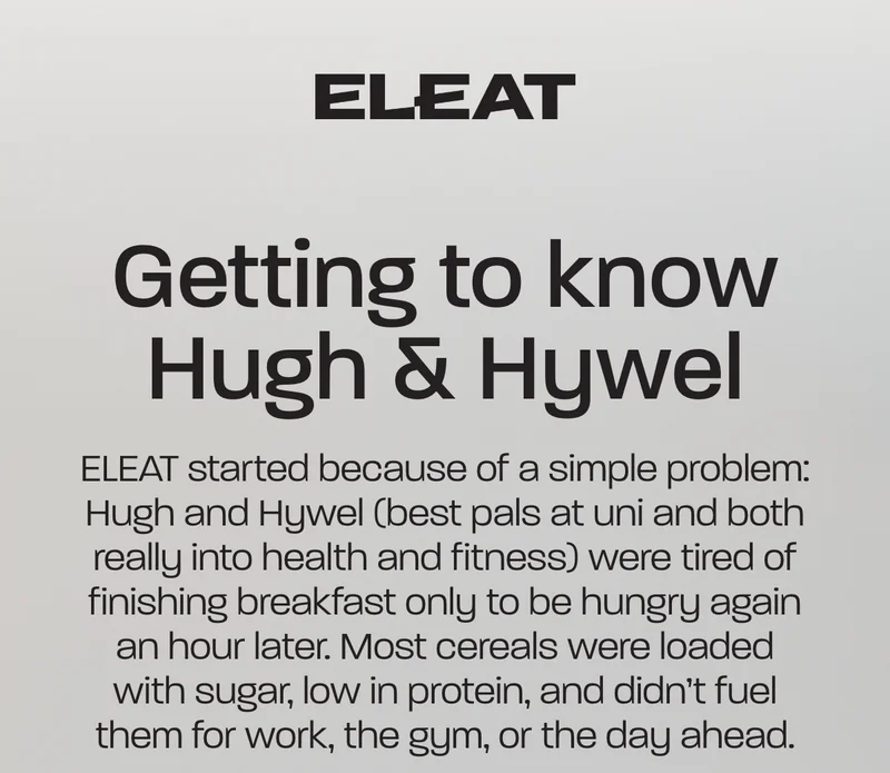 Getting to know Hugh and Hywel. ELEAT started because of a simple problem: Hugh and Hywel (best pals at uni and both really into health and fitness) were tired of finishing breakfast only to be hungry again an hour later. Most cereals were loaded with sugar, low in protein, and didn’t fuel them for work, the gym, or the day ahead.
