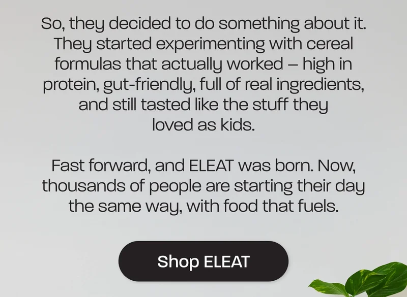 So, they decided to do something about it. They started experimenting with cereal formulas that actually worked – high in protein, gut-friendly, full of real ingredients, and still tasted like the stuff they loved as kids.  Fast forward, and ELEAT was born. Now, thousands of people are starting their day the same way, with food that fuels.