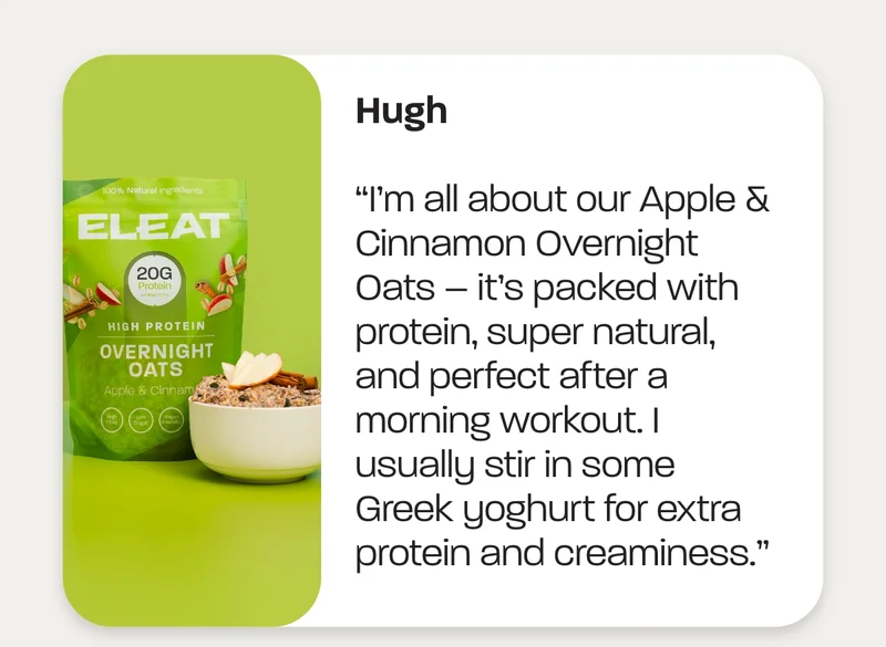 Hugh: “I’m all about our Apple & Cinnamon Overnight Oats – it’s packed with protein, super natural, and perfect after a morning workout. I usually stir in some Greek yoghurt for extra protein and creaminess.”