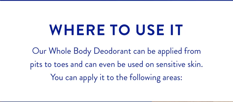 WHERE TO USE IT | Our Whole Body Deodorant can be applied from pits to toes and can even be used on sensitive skin. You can apply it to the following areas: