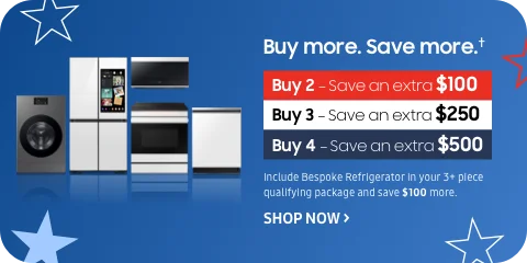Buy more. Save more.† - Buy 2 — Save an extra $100 - Buy 3 — Save an extra $250 - Buy 4 — Save an extra $500 - Include Bespoke Refrigerator in your 3+ piece qualifying package and save $100 more. - SHOP NOW