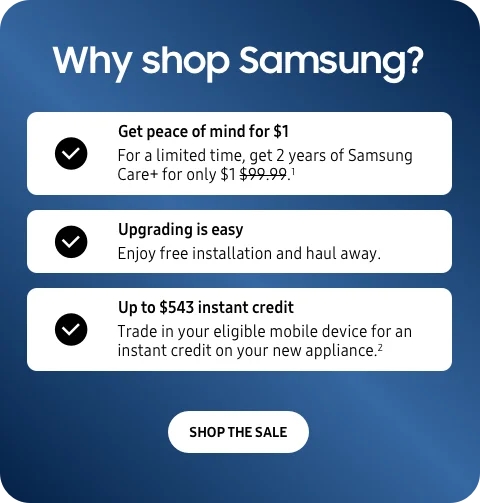 Why shop Samsung? - Get peace of mind for $1  - For a limited time, get 2 years of Samsung Care+ for only $1.¹ - Upgrading is easy - Enjoy free installation and haul away. - Up to $543 instant credit - Trade in your eligible mobile device for an instant credit on your new appliance.2 - SHOP THE SALE