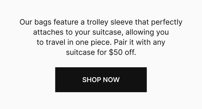 Our bags feature a trolley sleeve that perfectly attaches to your suitcase, allowing you to travel in one piece. Pair it with any suitcase for $50 off. Shop now