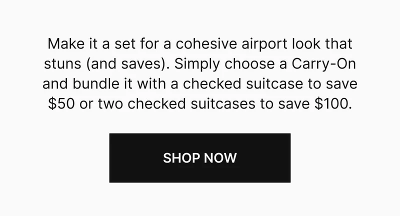 Make it a set for a cohesive airport look that stuns (and saves). Simply choose a Carry-On and bundle it with a checked suitcase to save $50 or two checked suitcases to save $100. Shop now