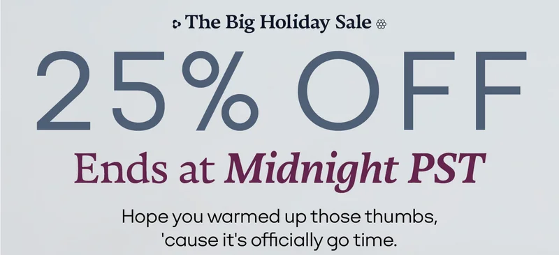 The Big Holiday Sale. 25% OFF Ends at Midnight PST. Hope you warmed up those thumbs, 'cause it's officially go time.