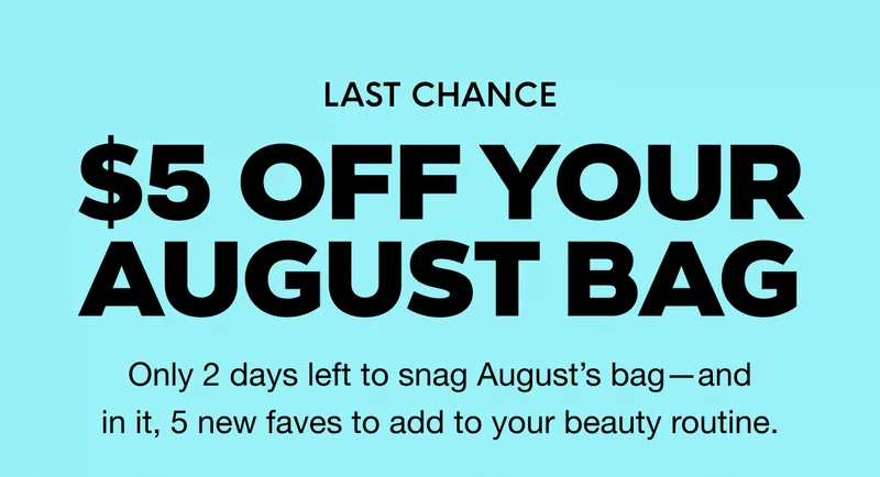 LAST CHANCE - $5 OFF YOUR AUGUST BAG. Only 2 days left to snag August’s bag—and in it, 5 new faves to add to your beauty routine.