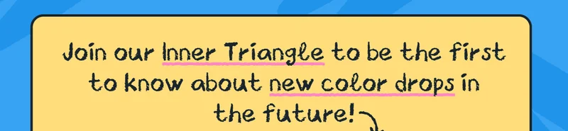 Join our Inner Triangle to be the first to know about new color drops in the future!