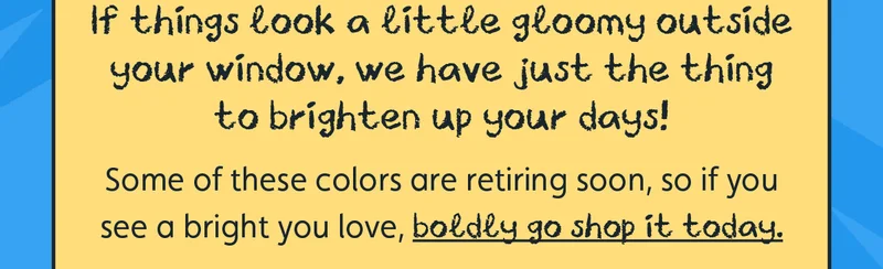 If things look a little gloomy outside your window, we have just the thing to brighten up your days! Some of these colors are retiring soon, so if you see a bright you love, boldly go shop it today.