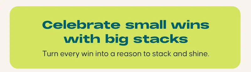 Celebrate small wins with big stacks. Turn every win into a reason to stack and shine.