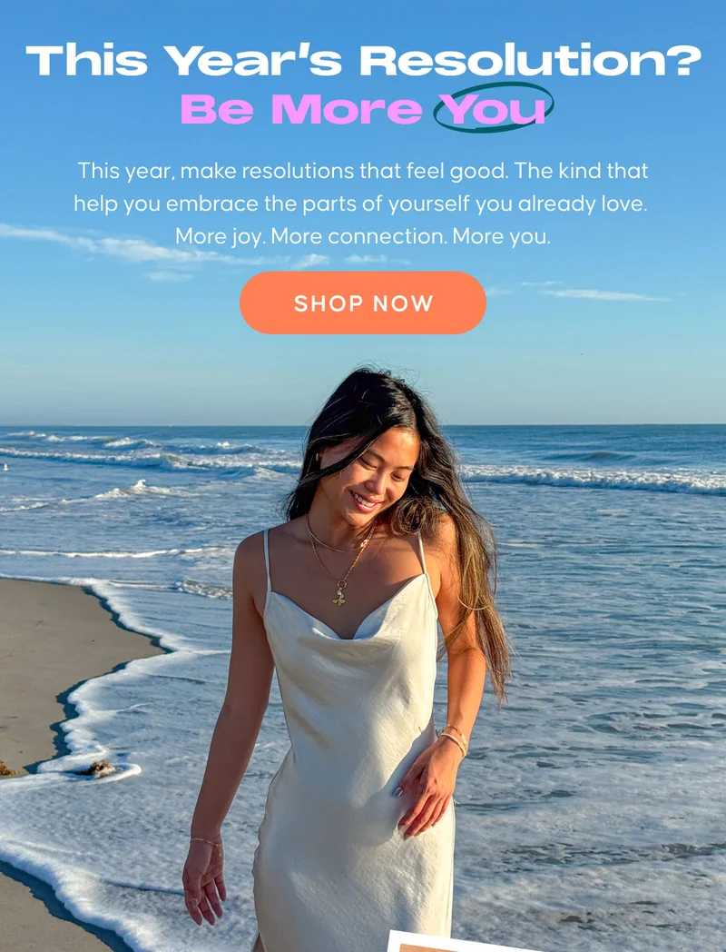 This Year's Resolution? Be More You. This year, make resolutions that feel good. The kind that help you embrace the parts of yourself you already love.  More joy. More connection. More you. SHOP NOW