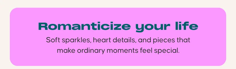 Romanticize your life. Soft sparkles, heart details, and pieces that make ordinary moments feel special.