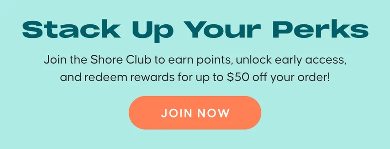 Stack Up Your Perks. : Join the Shore Club to earn points, unlock early access, and redeem rewards for up to $50 off your order! JOIN NOW