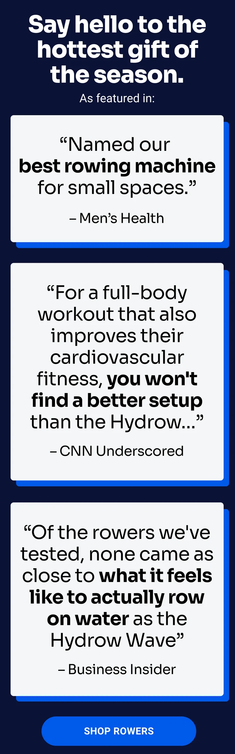 Say hello to the hottest gift of the season. As featured in: ''Named our best rowing machine for small spaces.'' –Men's Health. ''For a full-body workout that also improves their cardiovascular fitness, you won't find a better setup than the Hydrow...'' –CNN Underscored. ''Of the rowers we've tested, none came as close to what it feels like to actually row on the water as the Hydrow Wave.'' –Business Insider. Shop Rowers