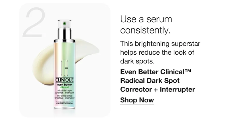 2 Use a serum consistently. | This brightening superstar helps reduce the look of dark spots. | Even Better Clinical™ Radical Dark Spot Corrector + Interrupter | Shop Now