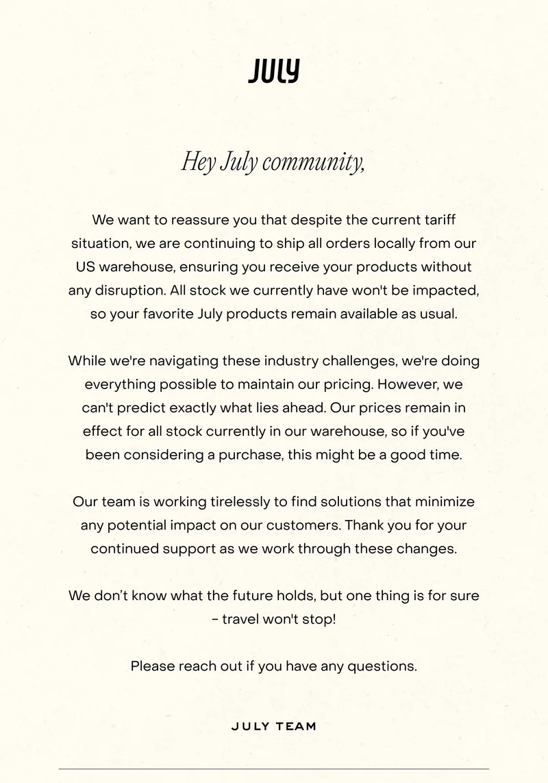 Hey July community, We want to reassure you that despite the current tariff situation, we are continuing to ship all orders locally from our US warehouse, ensuring you receive your products without any disruption. All stock we currently have won't be impacted, so your favorite July products remain available as usual. While we're navigating these industry challenges, we're doing everything possible to maintain our pricing. However, we can't predict exactly what lies ahead. Our prices remain in effect for all stock currently in our warehouse, so if you've been considering a purchase, this might be a good time. Our team is working tirelessly to find solutions that minimize any potential impact on our customers. Thank you for your continued support as we work through these changes. We don't know what the future holds, but one thing is for sure - travel won't stop! Please reach out if you have any questions.