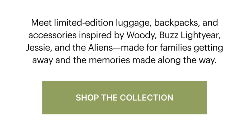 Meet limited-edition luggage, backpacks, and accessories inspired by Woody, Buzz Lightyear, Jessie, and the Aliens—made for families getting away and the memories made along the way.